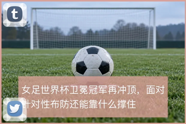 女足世界杯卫冕冠军再冲顶,面对针对性布防还能靠什么撑住