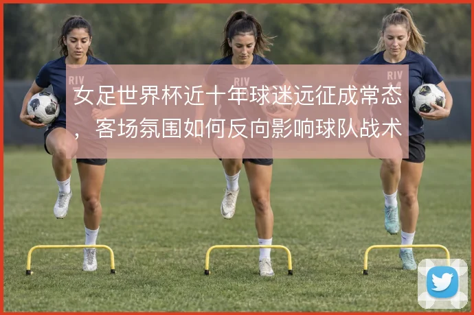 女足世界杯近十年球迷远征成常态,客场氛围如何反向影响球队战术选择