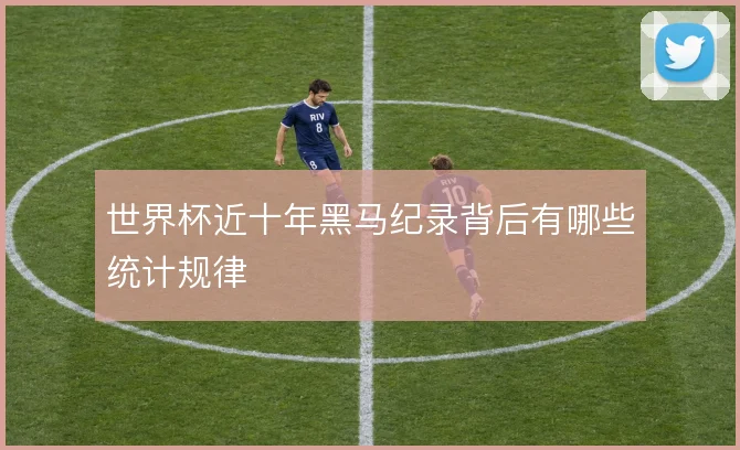 世界杯近十年黑马纪录背后有哪些统计规律
