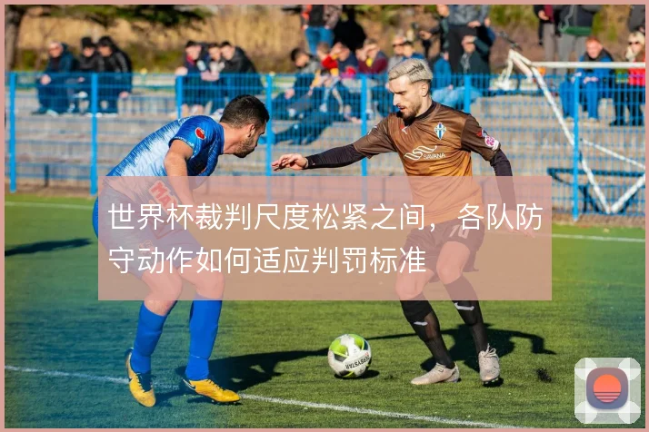 世界杯裁判尺度松紧之间，各队防守动作如何适应判罚标准