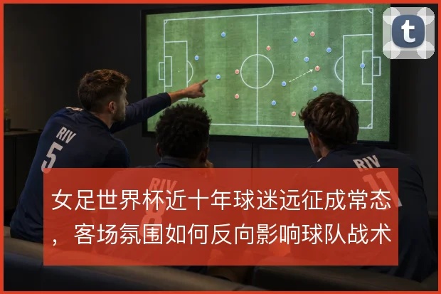 女足世界杯近十年球迷远征成常态,客场氛围如何反向影响球队战术选择