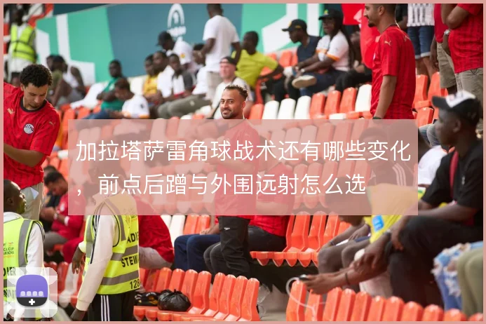 加拉塔萨雷角球战术还有哪些变化，前点后蹭与外围远射怎么选