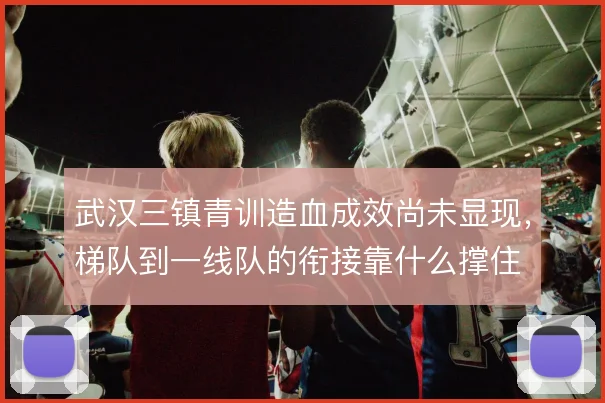 武汉三镇青训造血成效尚未显现,梯队到一线队的衔接靠什么撑住