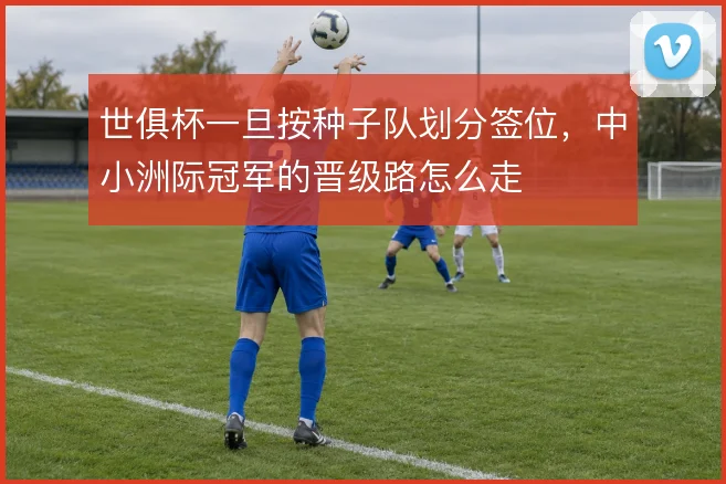 世俱杯一旦按种子队划分签位,中小洲际冠军的晋级路怎么走