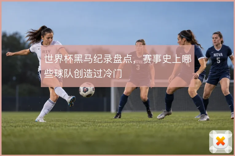 世界杯黑马纪录盘点,赛事史上哪些球队创造过冷门